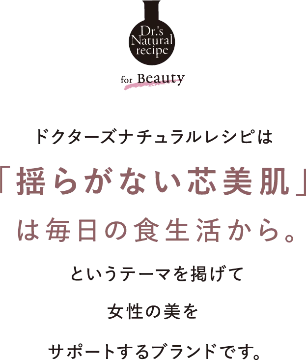 ドクターズナチュラルレシピは「揺らがない芯美肌」は毎日の食生活から。というテーマを掲げて女性の美をサポートするブランドです。