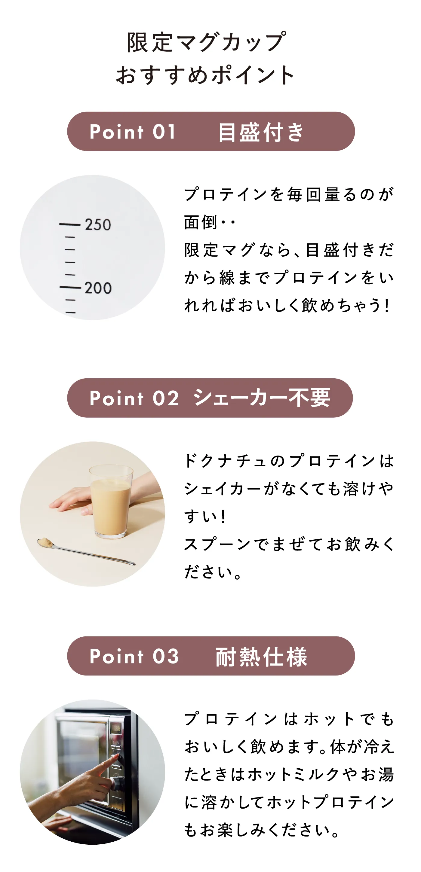 限定マグカップおすすめポイント Point01 目盛付き プロテインを毎回量るのが面倒・・限定マグなら、目盛付きだから線までプロテインをいれればおいしく飲めちゃう！ Point02 シェーカー不要 ドクナチュのプロテインはシェイカーがなくても溶けやすい！スプーンでまぜてお飲みください。 Point03 耐熱仕様 プロテインはホットでもおいしく飲めます。体が冷えたときはホットミルクやお湯に溶かしてホットプロテインもお楽しみください。