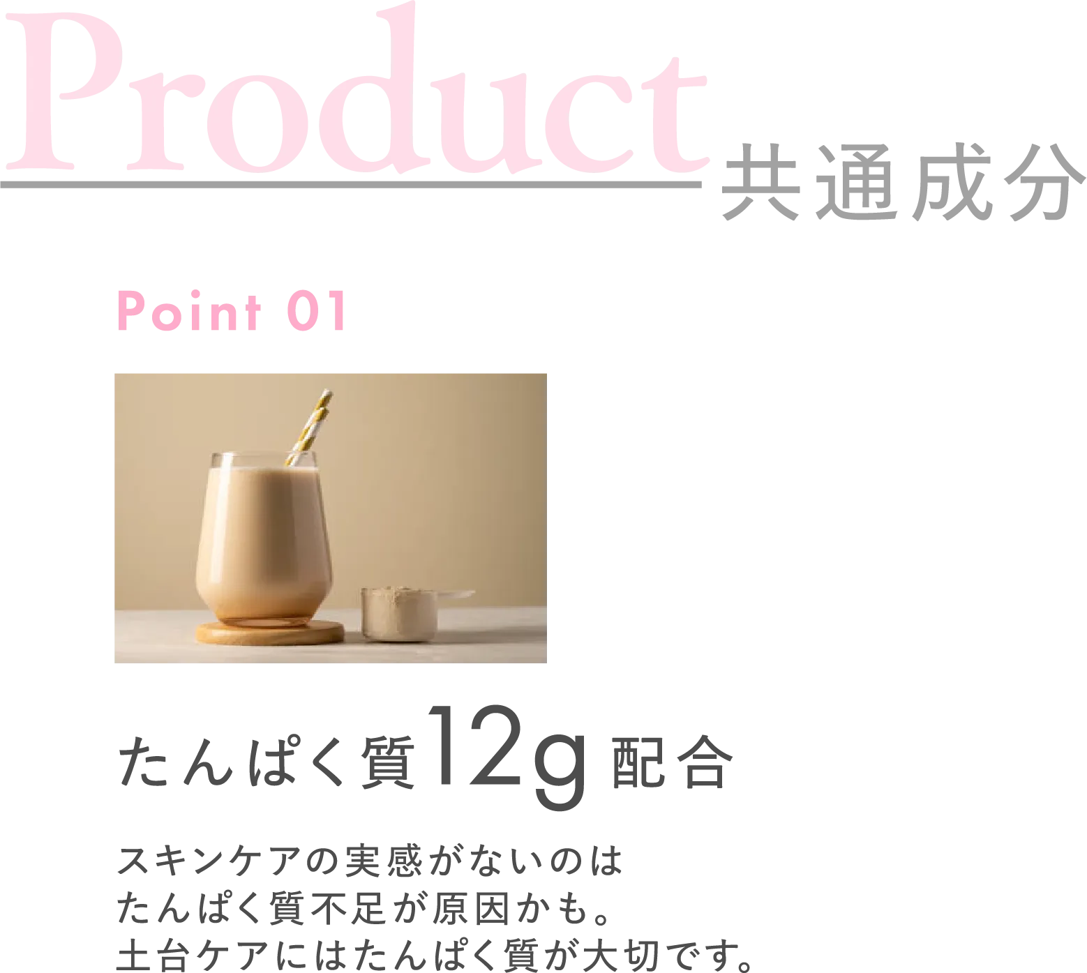 共通成分 Point01 たんぱく質12g配合 スキンケアの実感がないのはたんぱく質不足が原因かも。土台ケアにはたんぱく質が大切です。