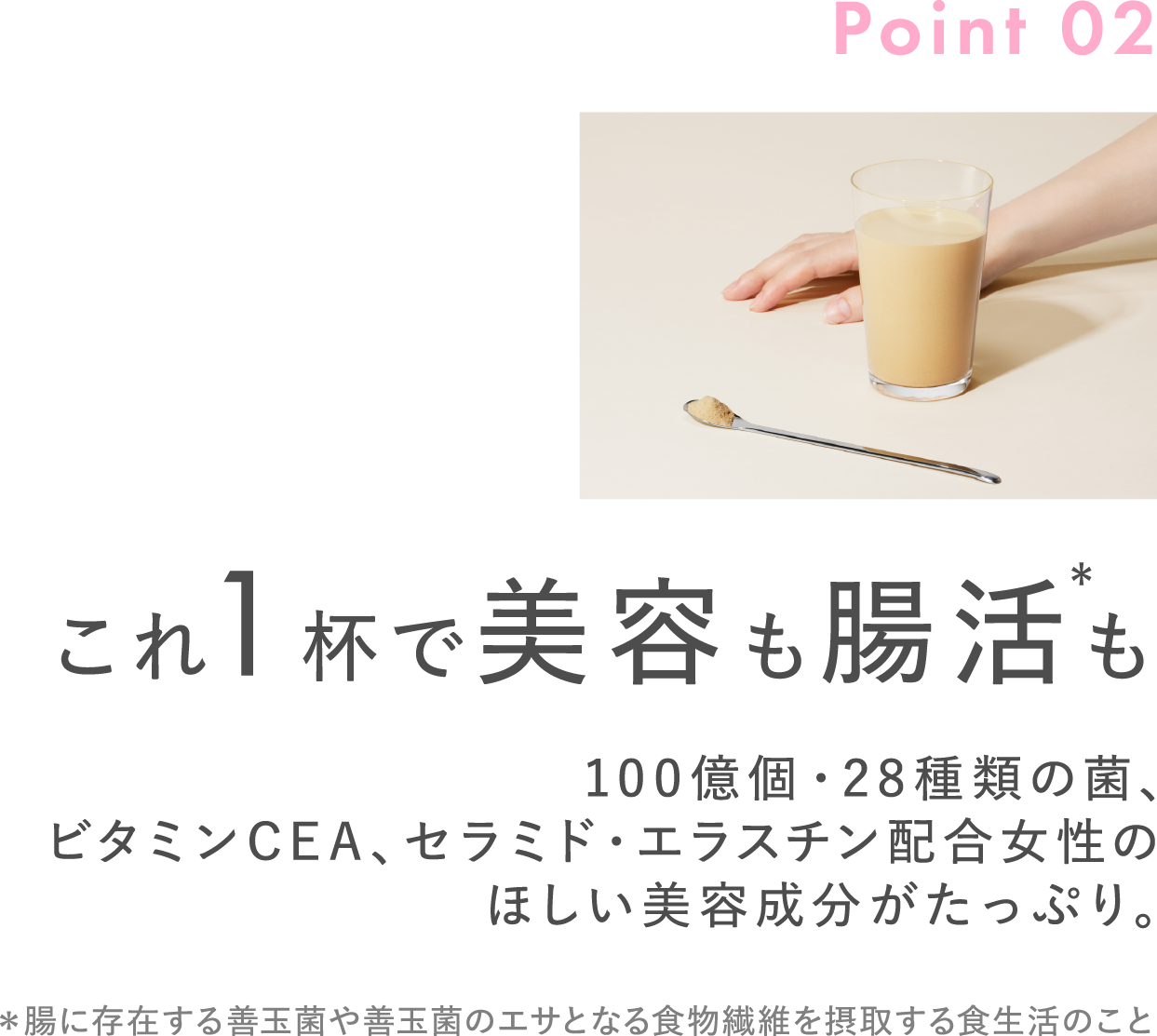 Point02 これ1杯で美容も腸活※も 100億個・28種類の菌、ビタミンCEA、セラミド・エラスチン配合女性のほしい美容成分がたっぷり。 ※腸に存在する善玉菌や善玉菌のエサとなる食物繊維を摂取する食生活のこと