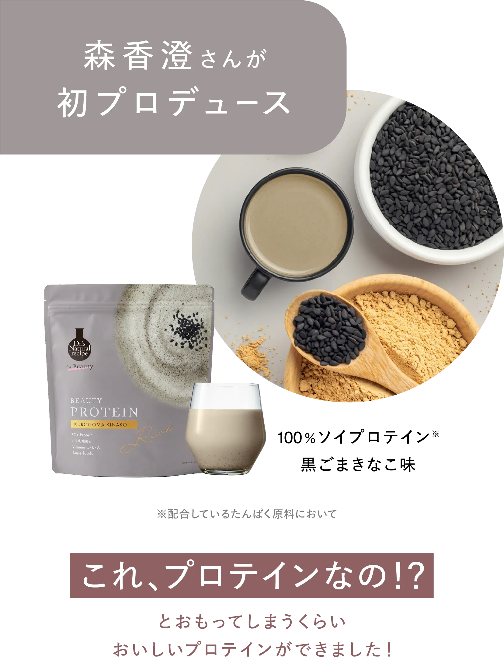 森香澄さんが初プロデュース 100%ソイプロテイン※ 黒ごまきなこ味 ※配合しているたんぱく原料において これ、プロテインなの!?とおもってしまうくらいおいしいプロテインができました！