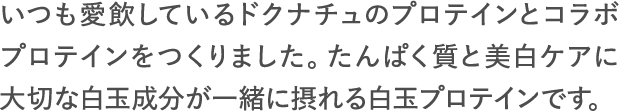 いつも愛飲しているドクナチュのプロテインとコラボプロテインをつくりました。たんぱく質と美白ケアに大切な白玉成分が一緒に摂れる白玉プロテインです。