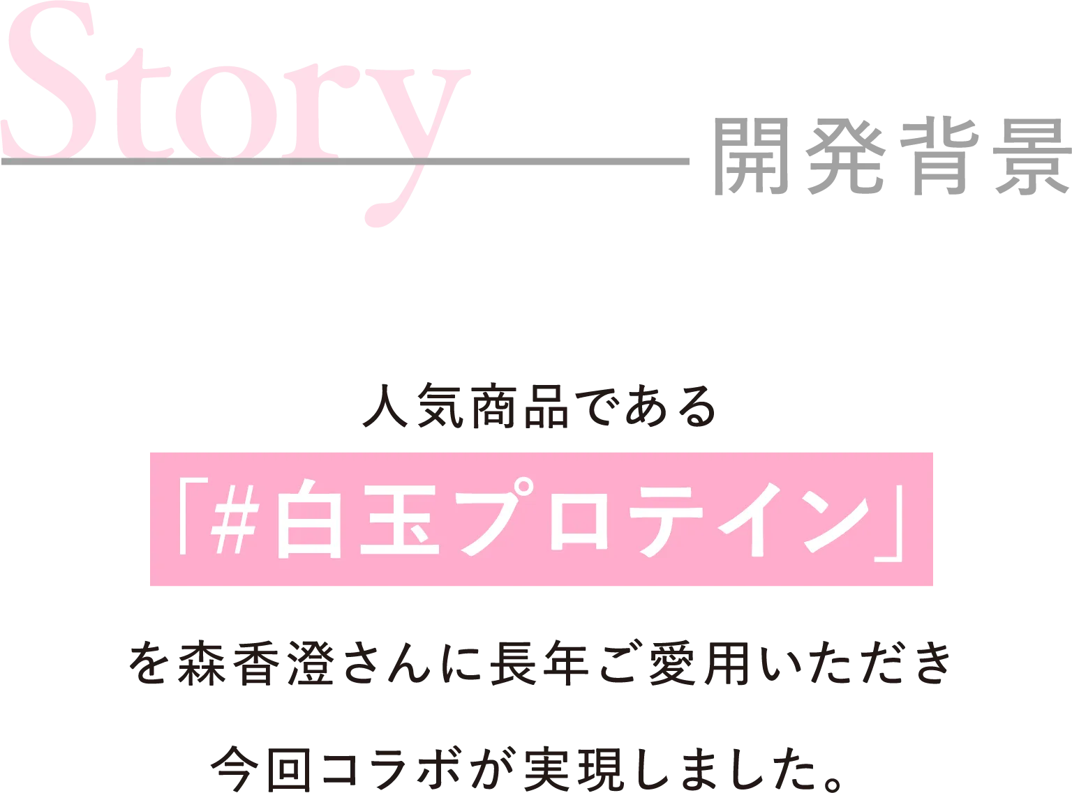 Story 開発背景 人気商品である「#白玉プロテイン」を森香澄さんに長年ご愛用いただき今回コラボが実現しました。