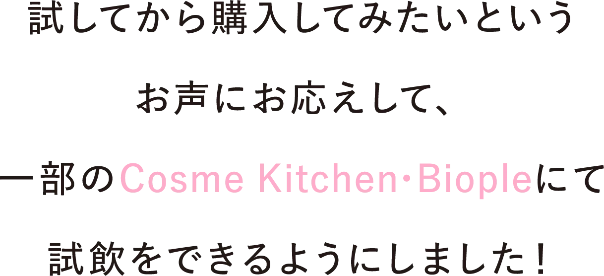試してから購入してみたいというお声にお応えして、一部のCosme Kitchen • Biopleにて試飲をできるようにしました！