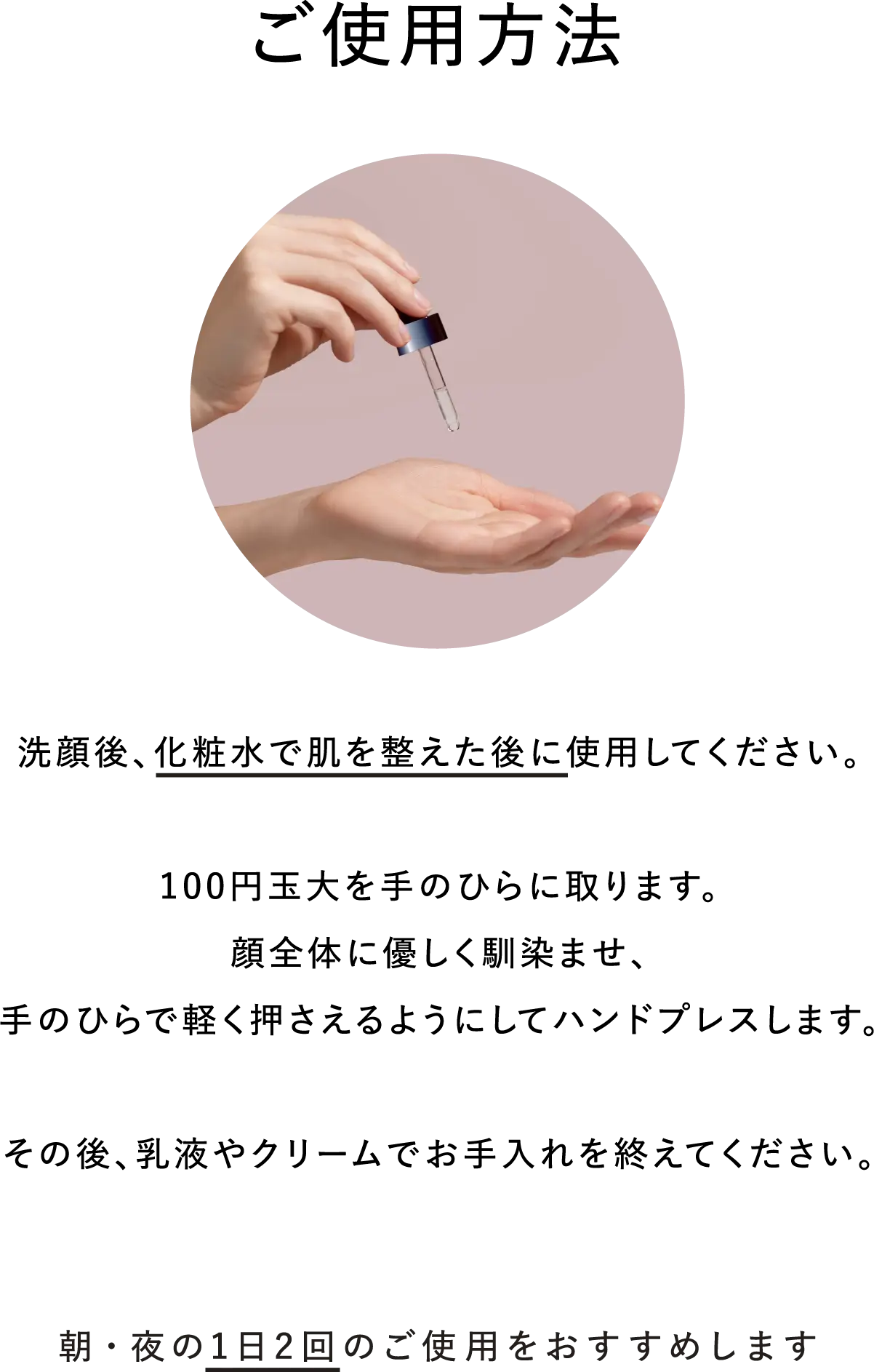 【ご使用方法】洗顔後、化粧水で肌を整えた後に使用してください。100円玉大を手のひらに取ります。 顔全体に優しく馴染ませ、手のひらで軽く押さえるようにしてハンドプレスします。その後、乳液やクリームでお手入れを終えてください。朝・夜の1日2回のご使用をおすすめします