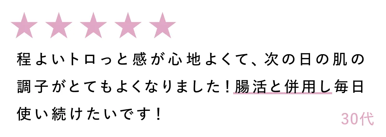 30代：程よいトロっと感が心地よくて、次の日の肌の調子がとてもよくなりました！腸活と併用し毎日使い続けたいです！