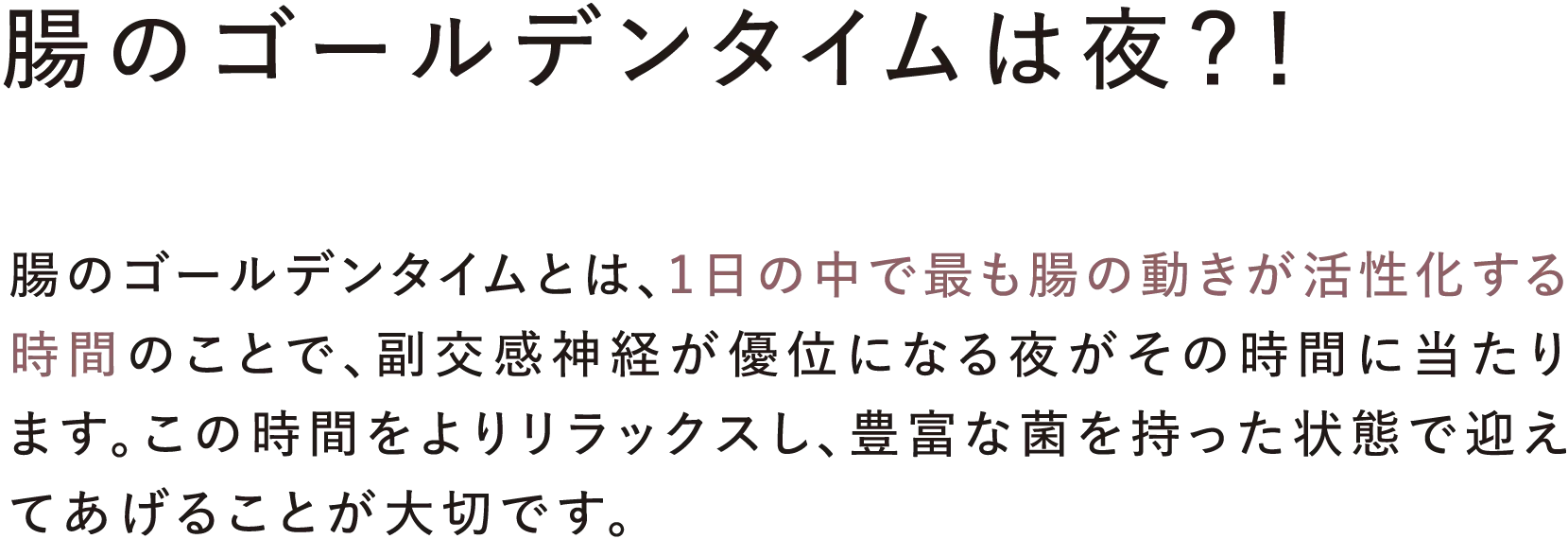 腸のゴールデンタイムは夜?! 腸のゴールデンタイムとは、1日の中で最も腸の動きが活性化する時間のことで、副交感神経が優位になる夜がその時間に当たります。この時間をよりリラックスし、豊富な菌を持った状態で迎えてあげることが大切です。
