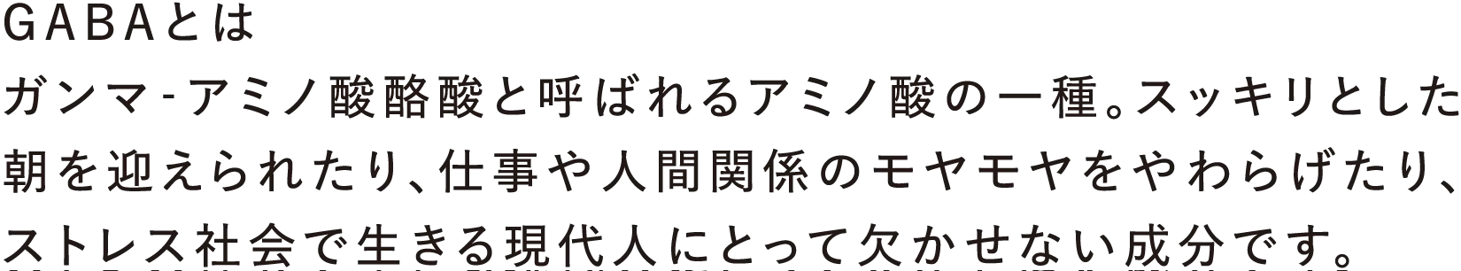 GABAとは:ガンマ‐アミノ酸酪酸と呼ばれるアミノ酸の一種。スッキリとした朝を迎えられたり、仕事や人間関係のモヤモヤをやわらげたり、ストレス社会で生きる現代人にとって欠かせない成分です。