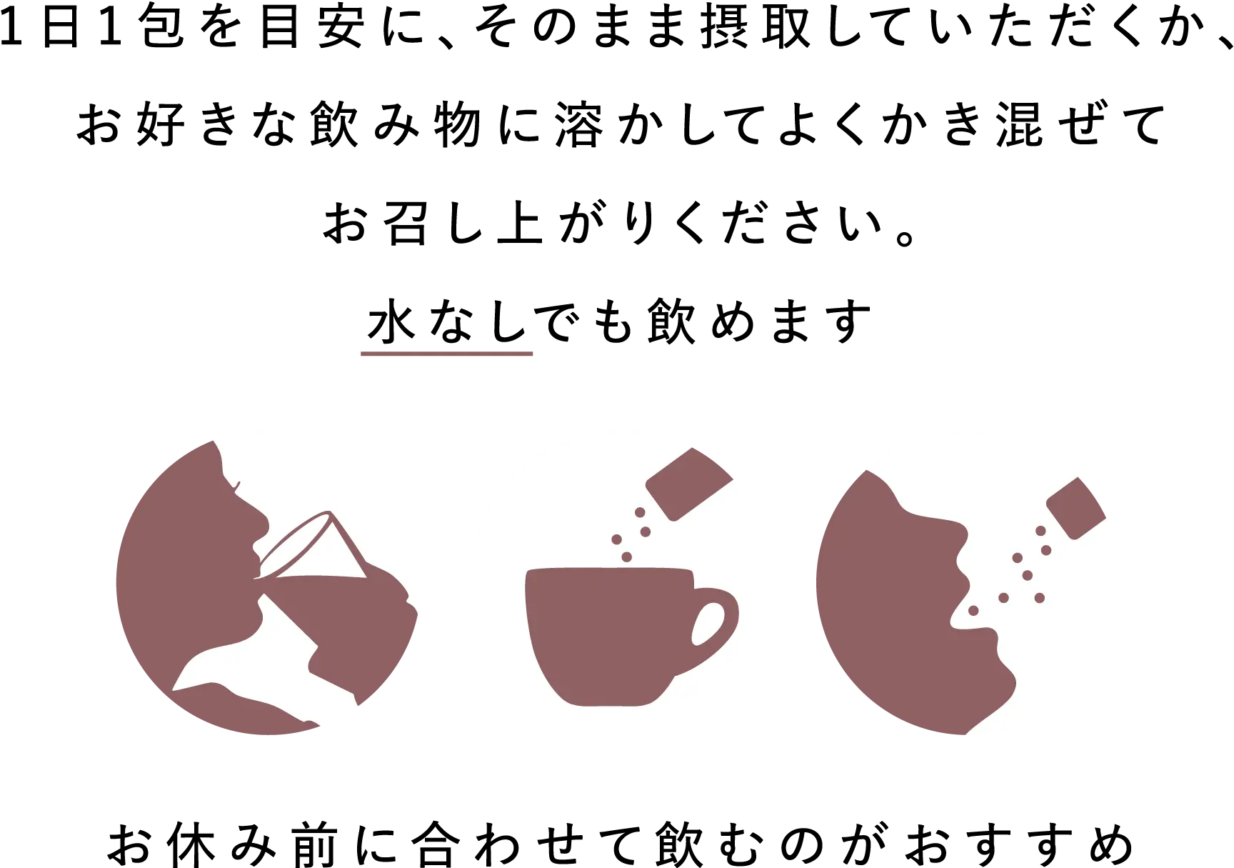 1日1包を目安に、そのまま摂取していただくか、お好きな飲み物に溶かしてよくかき混ぜてお召し上がりください。水なしでも飲めます。お休み前に合わせて飲むのがおすすめ