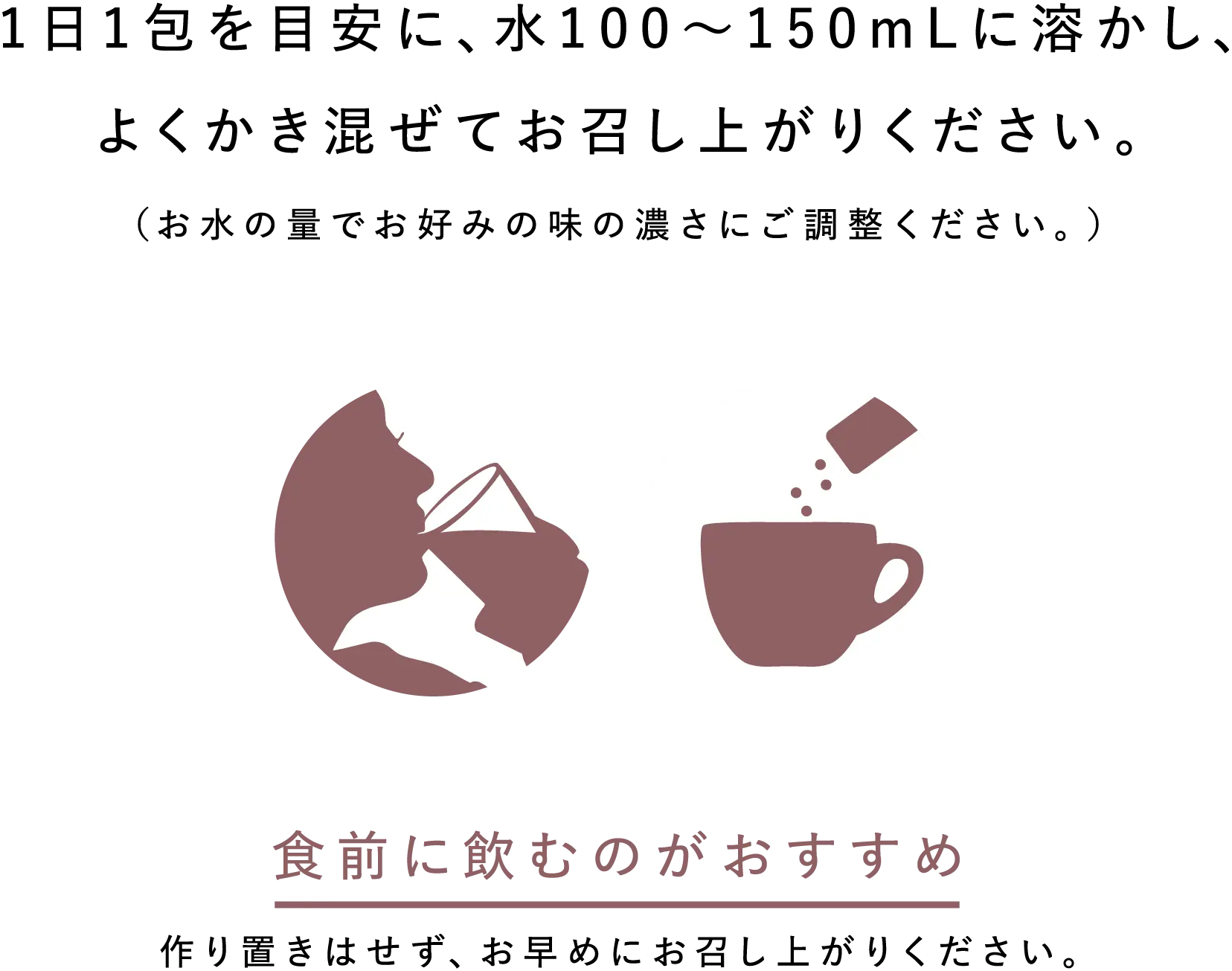 1日1包を目安に、水100～150mLに溶かし、よくかき混ぜてお召し上がりください。（お水の量でお好みの味の濃さにご調整ください。） 食前に飲むのがおすすめ 作り置きはせず、お早めにお召し上がりください。