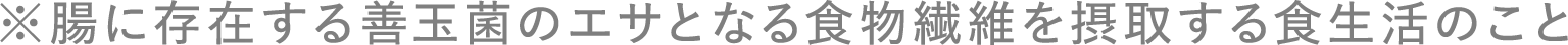 ※腸に存在する善玉菌のエサとなる食物繊維を摂取する食生活のこと