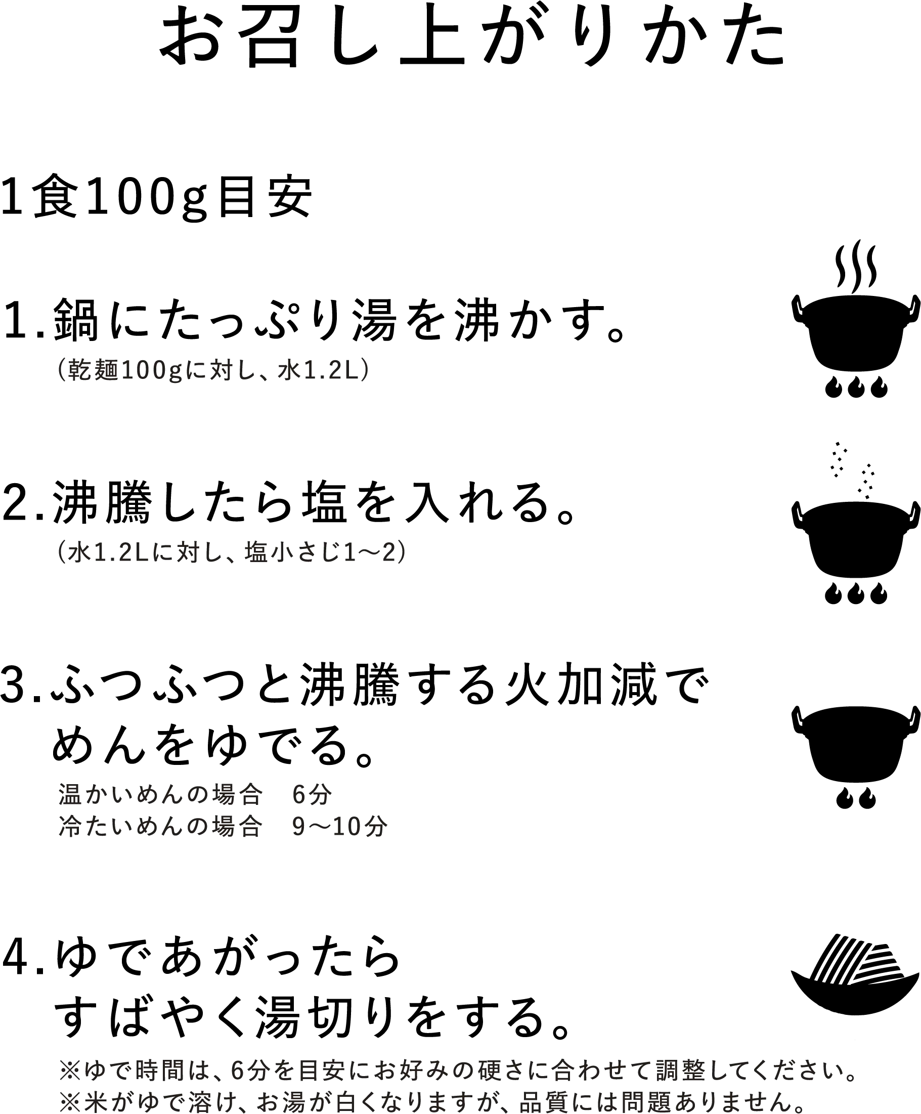【お召し上がりかた(1食100g目安)】1.鍋にたっぷり湯を沸かす。(乾麺100gに対し、水1.2L) 2.沸騰したら塩を入れる。(水1.2Lに対し、塩小さじ1~2) 3.ふつふつと沸騰する火加減でめんをゆでる。(温かいめんの場合 6分、冷たいめんの場合 9~10分) 4.ゆであがったらすばやく湯切りをする。※ゆで時間は、6分を目安にお好みの硬さに合わせて調整してください。※米がゆで溶け、お湯が白くなりますが、品質には問題ありません。