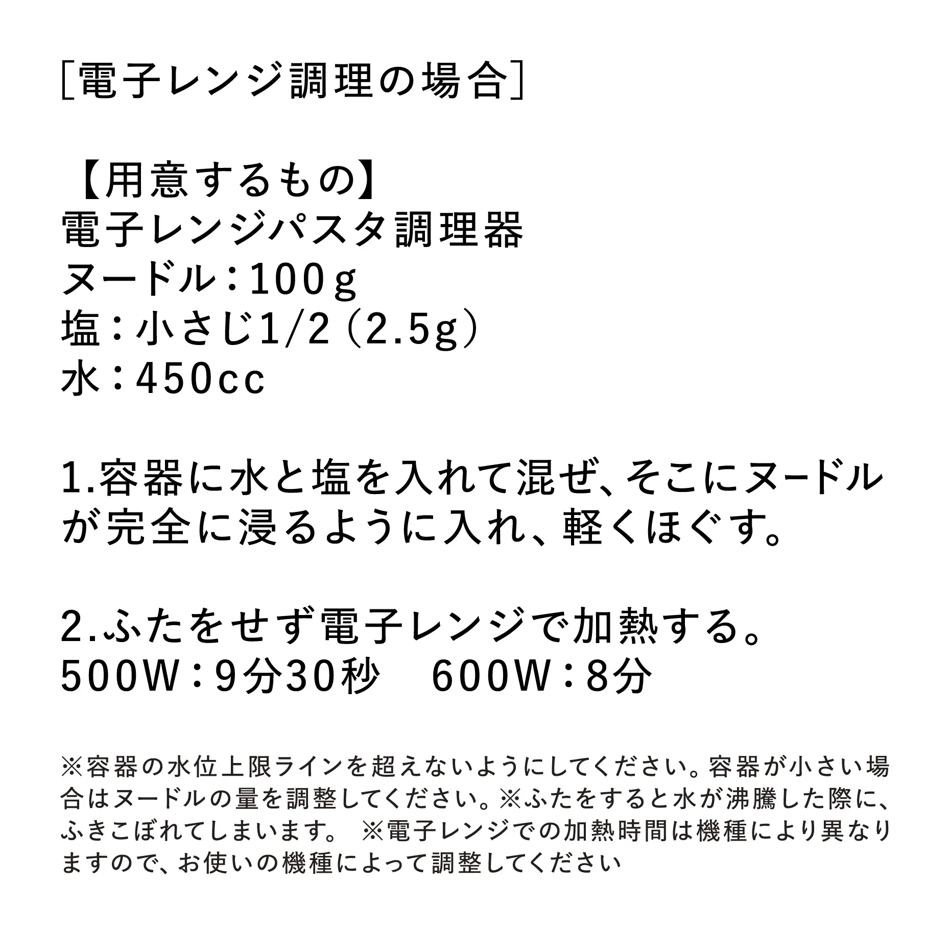 ［電子レンジ調理の場合］【用意するもの】・電子レンジパスタ調理器 ・ヌードル：100g ・塩：小さじ1/2（2.5g） ・水：450cc 【お召し上がりかた】1.容器に水と塩を入れて混ぜ、そこにヌードルが完全に浸るように入れ、軽くほぐす。 2.ふたをせず電子レンジで加熱する。500W：9分30秒、600W：8分。 ※容器の水位上限ラインを超えないようにしてください。容器が小さい場合はヌードルの量を調整してください。 ※ふたをすると水が沸騰した際に、ふきこぼれてしまいます。 ※電子レンジでの加熱時間は機種により異なりますので、お使いの機種によって調整してください