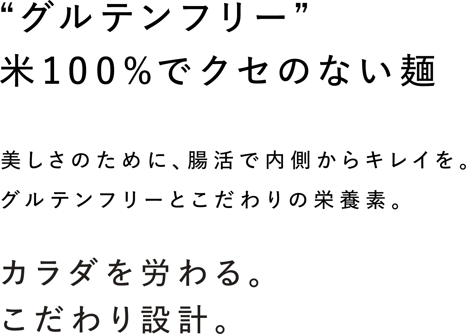 “グルテンフリー”米100%でクセのない麺 美しさのために、腸活で内側からキレイを。グルテンフリーとこだわりの栄養素。 カラダを労わる。こだわり設計。