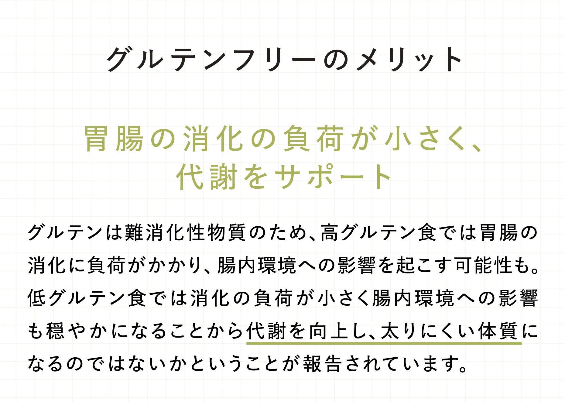 グルテンフリーのメリット【胃腸の消化の負荷が小さく、代謝をサポート】 グルテンは難消化性物質のため、高グルテン食では胃腸の消化に負荷がかかり、腸内環境への影響を起こす可能性も。低グルテン食では消化の負荷が小さく腸内環境への影響も穏やかになることから代謝を向上し、太りにくい体質になるのではないかということが報告されています。
