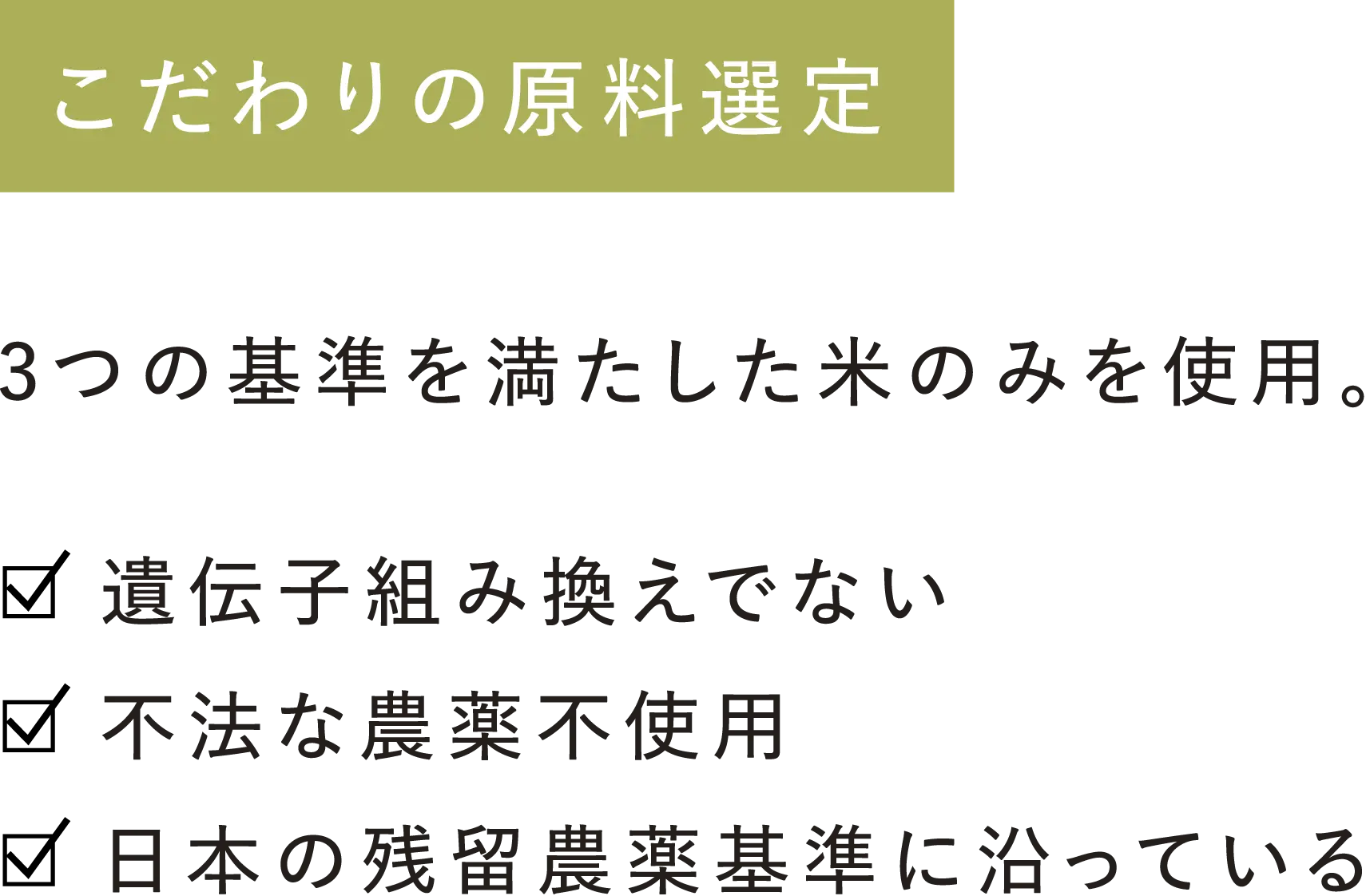 【こだわりの原料選定】3つの基準を満たした米のみを使用。 ・遺伝子組み換えでない ・不法な農薬不使用 ・日本の残留農薬基準に沿っている