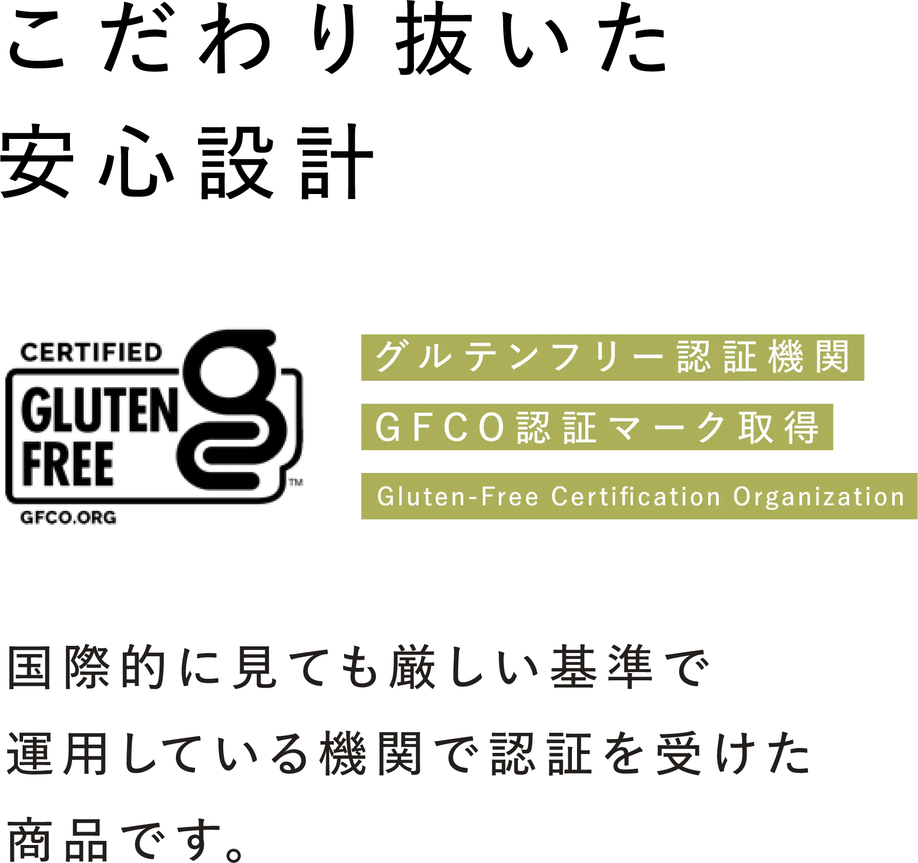 こだわり抜いた安心設計 グルテンフリー認証機関GFCO認証マーク取得(Gluten-Free Certification Organization) 国際的に見ても厳しい基準で運用している機関で認証を受けた商品です。