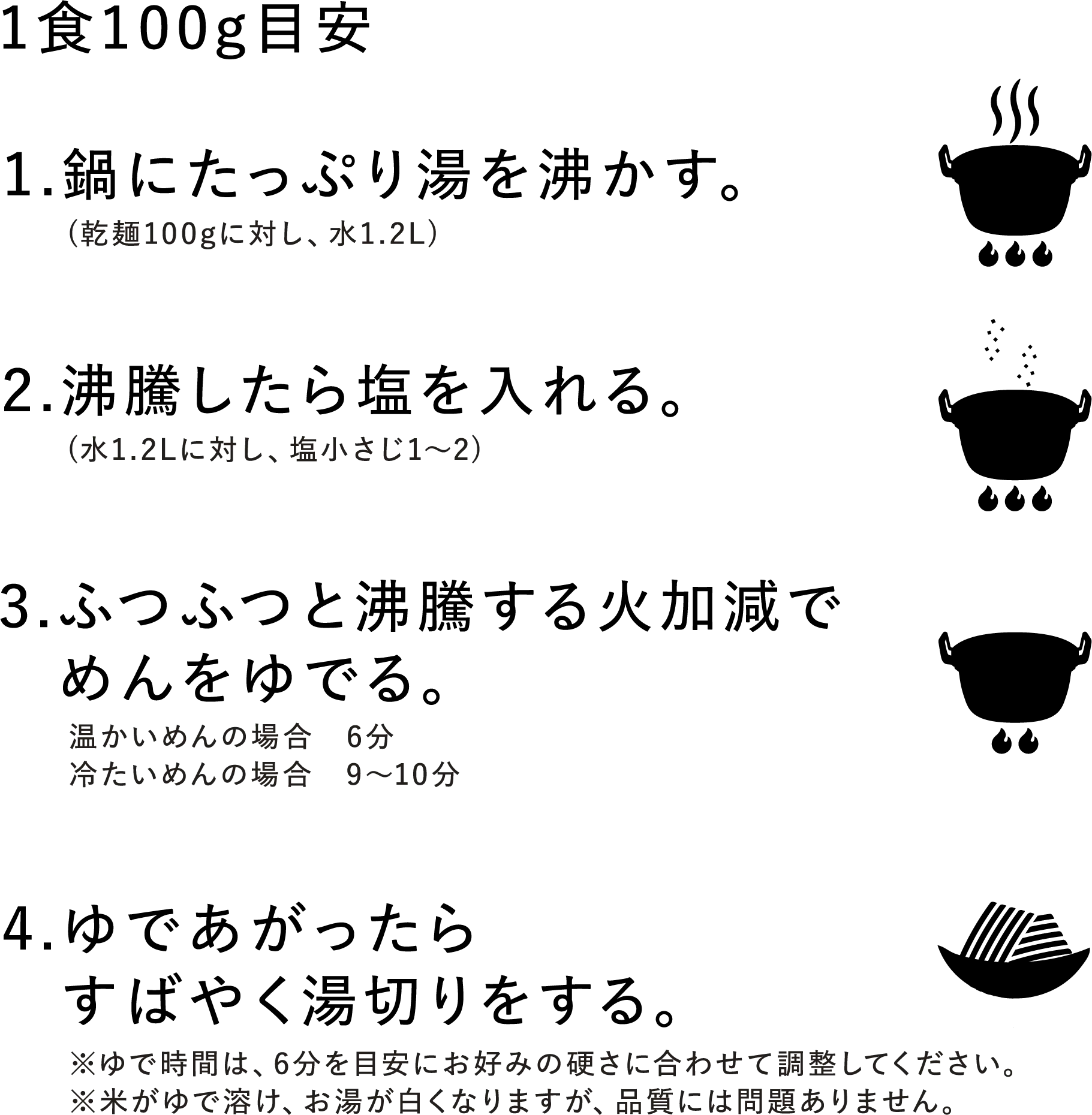 ＜1食100g目安＞1.鍋にたっぷり湯を沸かす。(乾麺100gに対し、水1.2L) 2.沸騰したら塩を入れる。(水1.2Lに対し、塩小さじ1～2) 3.ふつふつと沸騰する火加減でめんをゆでる。（温かいめんの場合 6分、冷たいめんの場合 9～10分） 4.ゆであがったらすばやく湯切りをする。※ゆで時間は、6分を目安にお好みの硬さに合わせて調整してください。※米がゆで溶け、お湯が白くなりますが、品質には問題ありません。