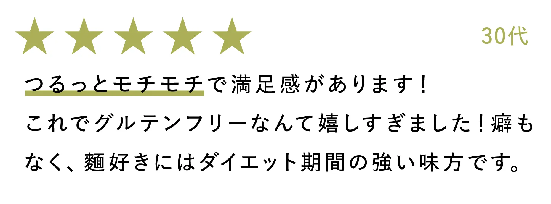 30代:つるっとモチモチで満足感があります!これでグルテンフリーなんて嬉しすぎました!癖もなく、麵好きにはダイエット期間の強い味方です。