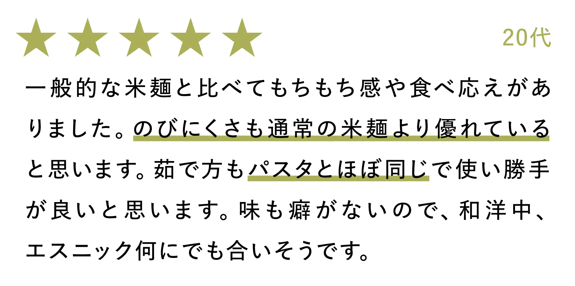 20代:一般的な米麺と比べてもちもち感や食べ応えがありました。のびにくさも通常の米麺より優れていると思います。茹で方もパスタとほぼ同じで使い勝手が良いと思います。味も癖がないので、和洋中、エスニック何にでも合いそうです。