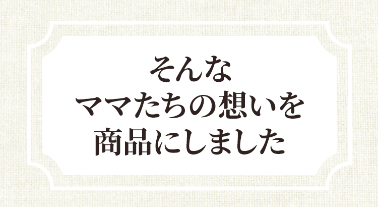 そんなママたちの思いを商品にしました