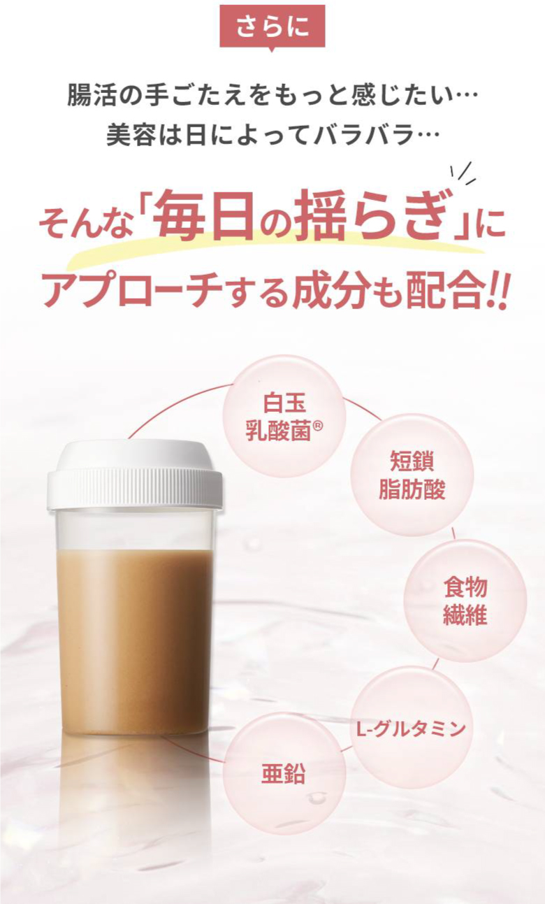 さらに腸活の手ごたえをもっと感じたい…美容は日によってバラバラ… そんな「毎日の揺らぎ」にアプローチする成分も配合！！ 白玉乳酸菌®、短鎖脂肪酸、食物繊維、L-グルタミン、亜鉛