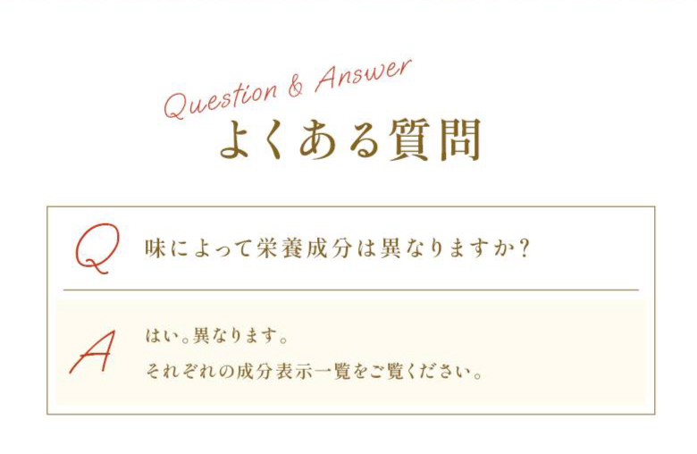 【よくある質問】 Q：味によって栄養成分は異なりますか？ A：はい。異なります。それぞれの成分表示一覧をご覧ください。