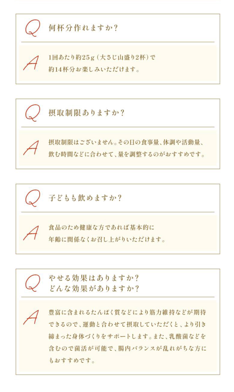 Q：何杯分作れますか？ A：1回あたり役25g（大さじ山盛り2杯）で約14杯分お楽しみいただけます。 Q：摂取制限ありますか？ A：摂取制限はございません。その日の食事量、体調や活動量、飲む時間などに合わせて、量を調整するのがおすすめです。 Q：子どもも飲めますか？ A：食品のため健康な方であれば基本的に年齢に関係なくお召し上がりいただけます。 Q：やせる効果はありますか？どんな効果がありますか？ A：豊富に含まれるたんぱく質などにより筋力維持などが期待できるので、運動と合わせて摂取していただくと、より引き締まった身体づくりをサポートします。また、乳酸菌などを含むので菌活が可能で、腸内バランスが乱れがちな方にもおすすめです。