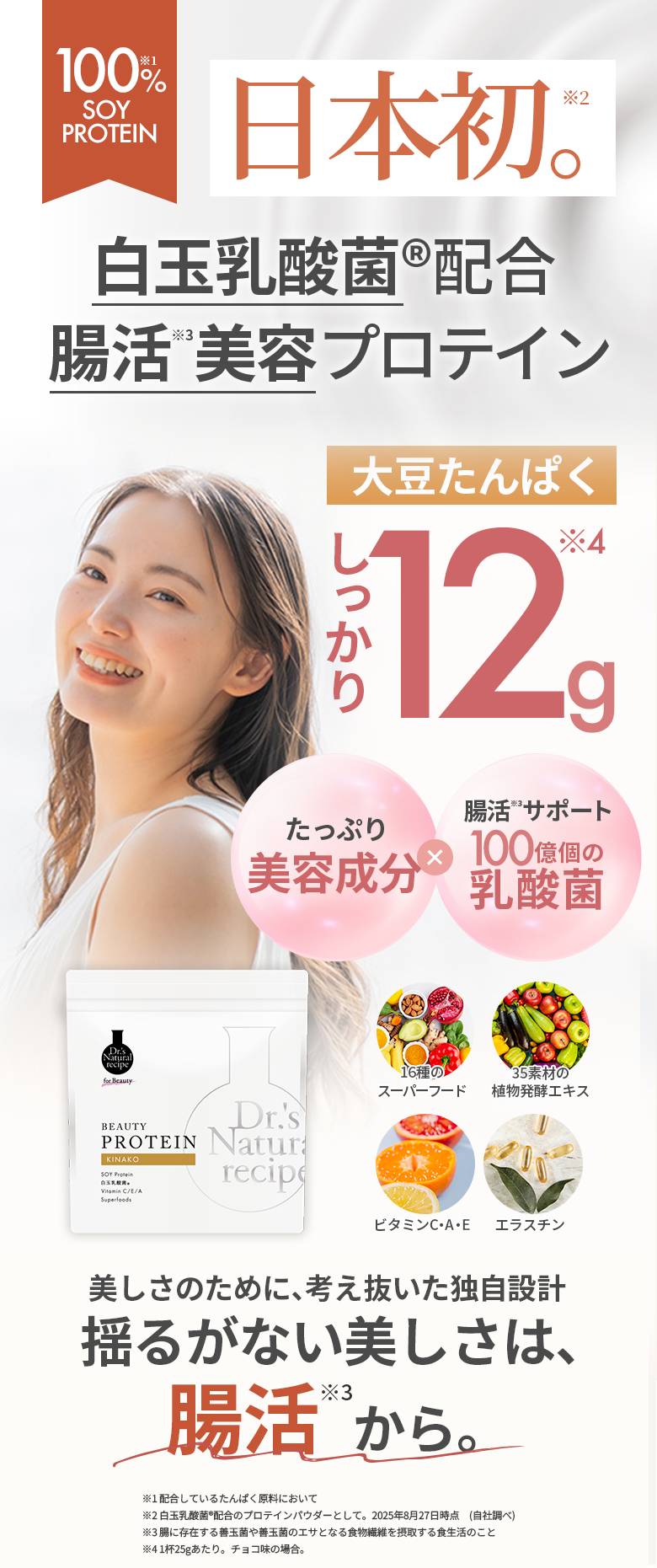 【100%※1 SOY PROTEIN 日本初※2。 白玉乳酸菌®配合、腸活※3美容プロテイン】 大豆たんぱくしっかり12g※4 たっぷり美容成分×腸活※3サポート、100億個の乳酸菌 16種のスーパーフード、35素材の植物発酵エキス、ビタミンC・A・E、エラスチン 美しさのために、考え抜いた独自設計【揺るがない美しさは、腸活※3から】 ※1：配合しているたんぱく原料において ※2：白玉乳酸菌®配合のプロテインパウダーとして。2025年8月27日時点（自社調べ） ※3：腸に存在する善玉菌や善玉菌のエサとなる食物繊維を摂取する食生活のこと ※4：1杯25gあたり。チョコ味の場合。