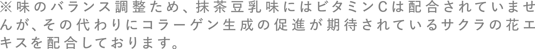 ※味のバランス調整ため、抹茶豆乳味にはビタミンCは配合されていませんが、その代わりにコラーゲン生成の促進が期待されているサクラの花エキスを配合しております。