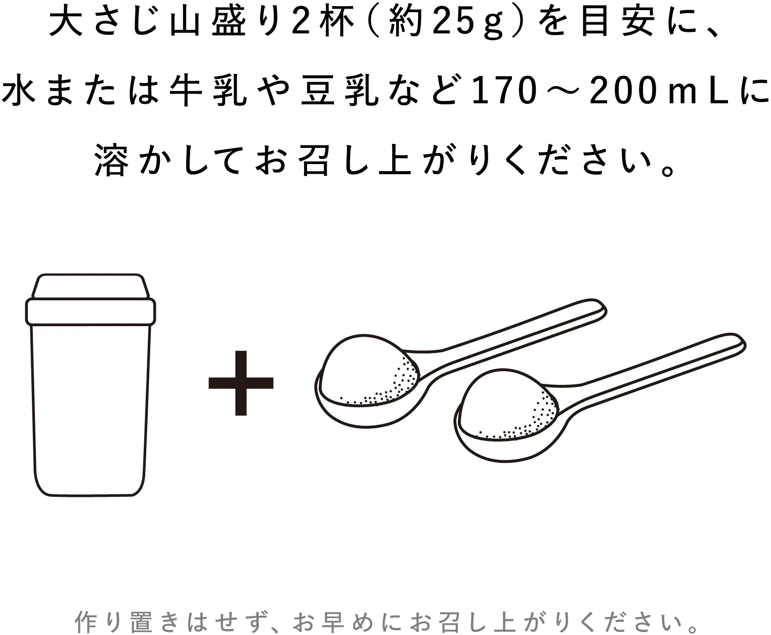 大さじ山盛り2杯(約25g)を目安に、水または牛乳や豆乳など170~200mLに溶かしてお召し上がりください。作り置きはせず、お早めにお召し上がりください。