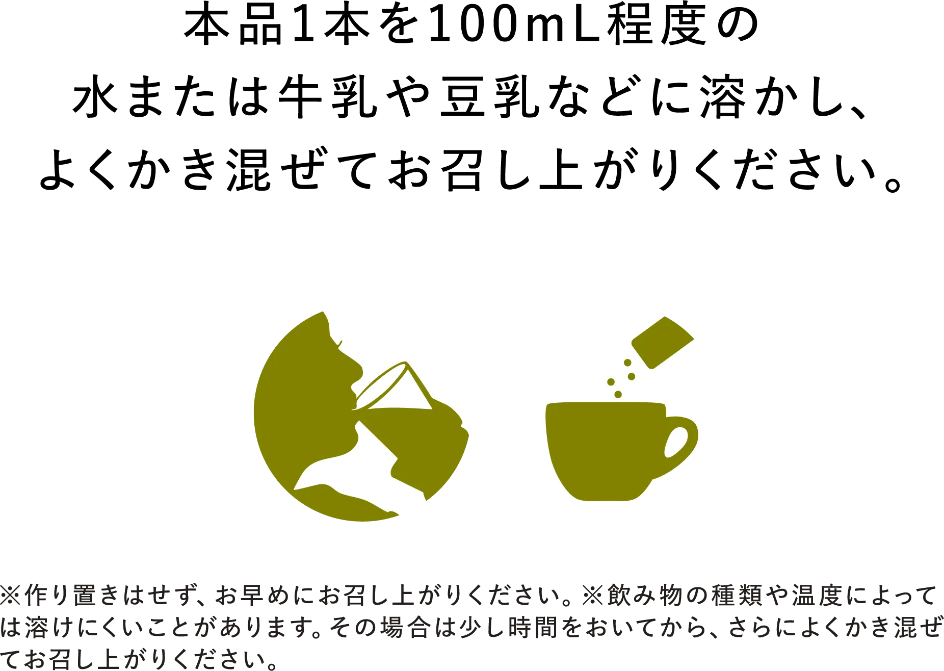 本品1本を100mL程度の水または牛乳や豆乳などに溶かし、よくかき混ぜてお召し上がりください。※作り置きはせず、お早めにお召し上がりください。※飲み物の種類や温度によっては溶けにくいことがあります。その場合は少し時間をおいてから、さらによくかき混ぜてお召し上がりください。