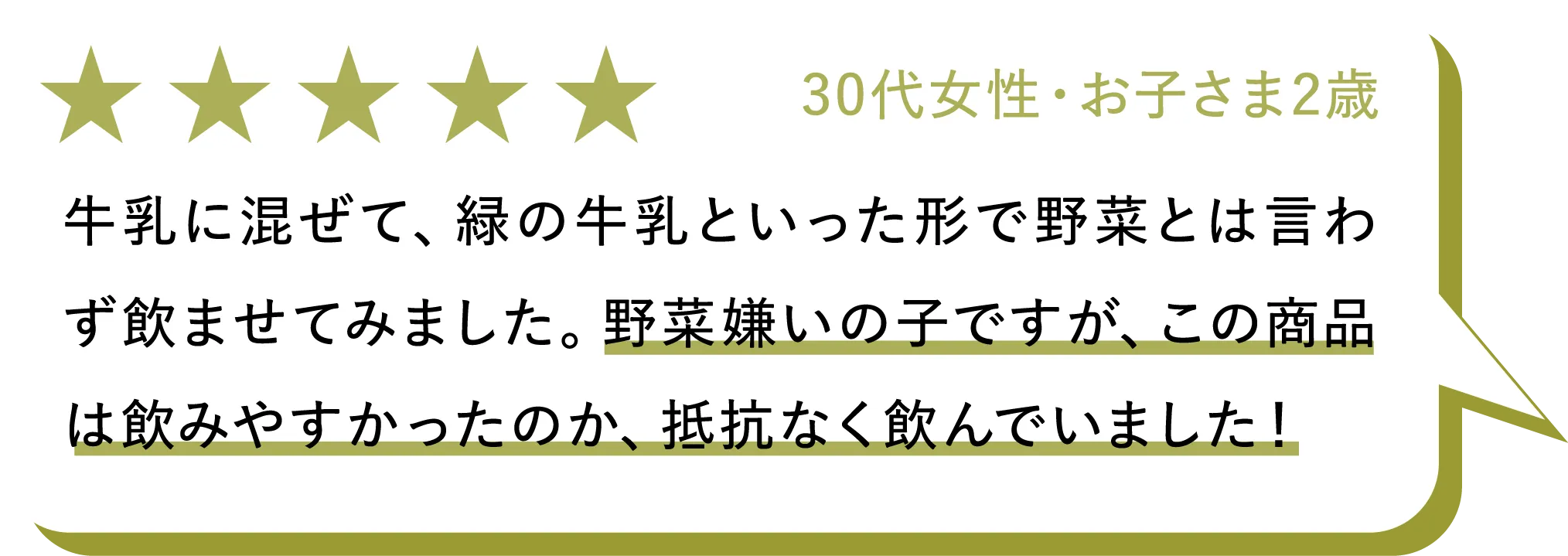 30代女性・お子さま2歳：牛乳に混ぜて、緑の牛乳といった形で野菜とは言わず飲ませてみました。野菜嫌いの子ですが、この商品は飲みやすかったのか、抵抗なく飲んでいました！
