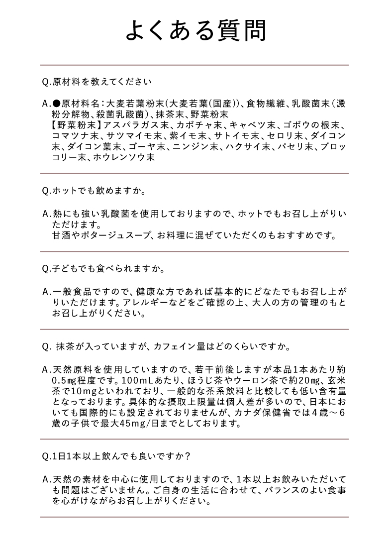 よくある質問 Q.原材料を教えてください A.●原材料名：大麦若葉粉末（大麦若葉（国産））、食物繊維、乳酸菌末（澱粉分解物、殺菌乳酸菌）、抹茶末、野菜粉末【野菜粉末】アスパラガス、カボチャ末、キャベツ末、ゴボウの根末、コマツナ末、サツマイモ、紫イモ、サトイモ末、セロリ、ダイコン末、ダイコン葉末、ゴーヤ末、ニンジン末、ハクサイ末、パセリ、ブロッコリー、ホウレンソウ Q.ホットでも飲めますか。 A.熱にも強い乳酸菌を使用しておりますので、ホットでもお召し上がりいただけます。甘酒やポタージュスープ、お料理に混ぜていただくのもおすすめです。 Q.子どもでも食べられますか。 A.一般食品ですので、健康な方であれば基本的にどなたでもお召し上がりいただけます。アレルギーなどをご確認の上、大人の方の管理のもとお召し上がりください。 Q.抹茶が入っていますが、カフェイン量はどのくらいですか。 A.天然原料を使用していますので、若干前後しますが本品1本あたり約0.5mg程度です。100mLあたり、ほうじ茶やウーロン茶で約20mg、玄米茶で10mgといわれており、一般的な茶系飲料と比較しても低い含有量となっております。具体的な摂取上限量は個人差が多いので、日本においても国際的にも設定されておりませんが、カナダ保健省では4歳～6歳の子供で最大45mg/日までとしております。 Q.1日1本以上飲んでも良いですか？ A.天然の素材を中心に使用しておりますので、1本以上お飲みいただいても問題はございません。ご自身の生活に合わせて、バランスのよい食事を心がけながらお召し上がりください。