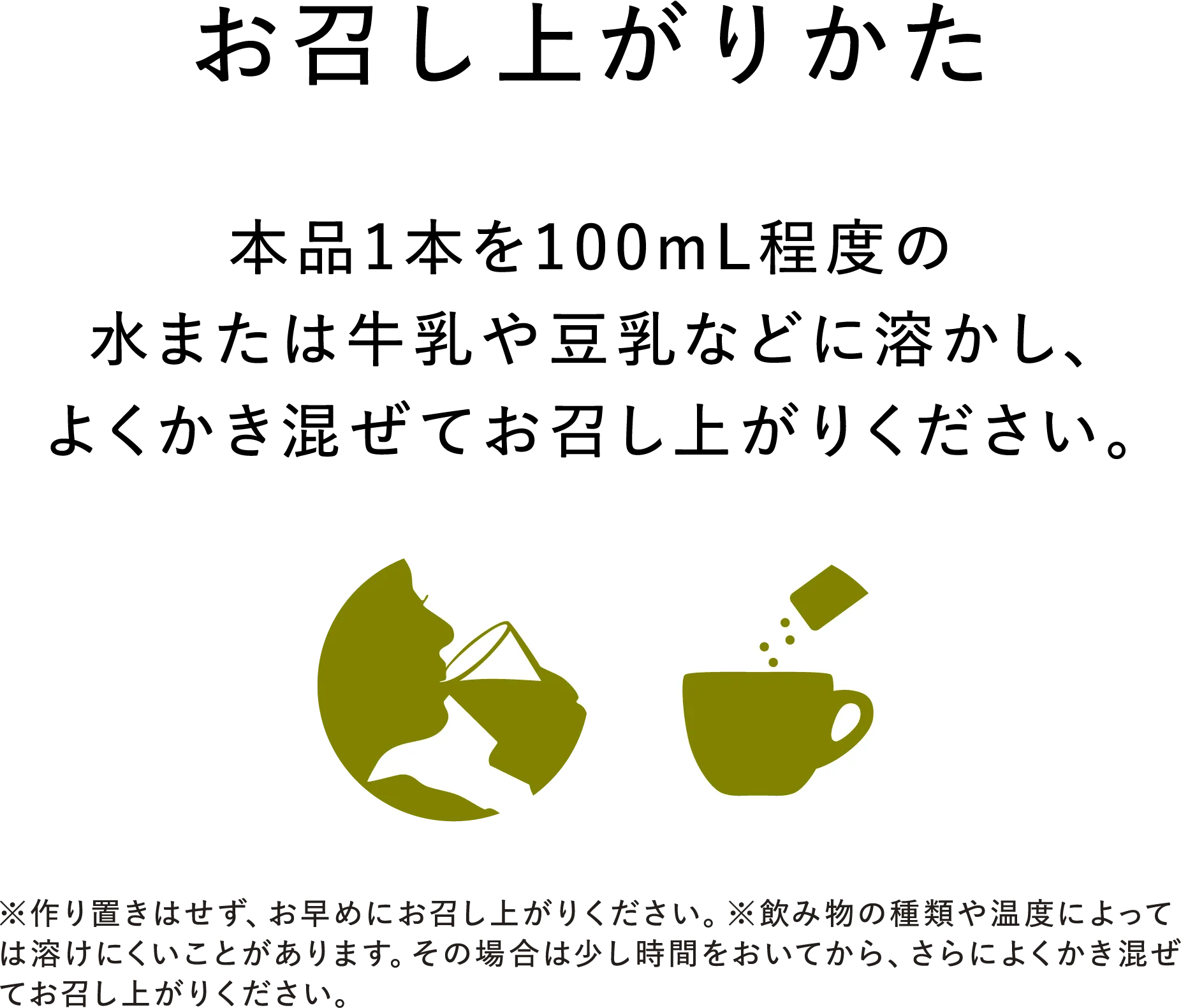 【お召し上がりかた】本品1本を100mL程度の水または牛乳や豆乳などに溶かし、よくかき混ぜてお召し上がりください。※作り置きはせず、お早めにお召し上がりください。※飲み物の種類や温度によっては溶けにくいことがあります。その場合は少し時間をおいてから、さらによくかき混ぜてお召し上がりください。