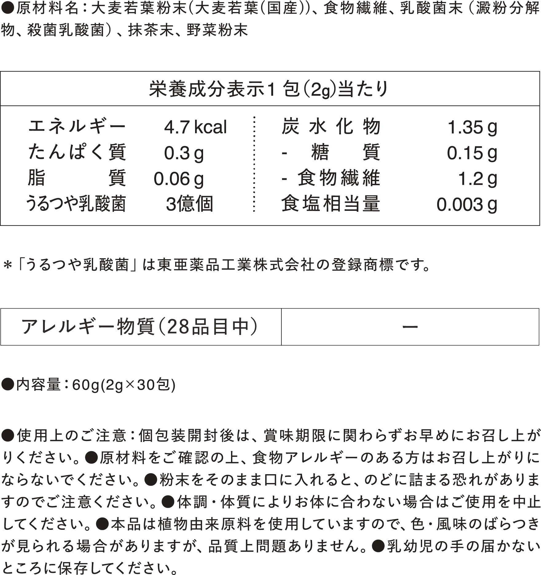 ●原材料名：大麦若葉粉末（大麦若葉（国産））、食物繊維、乳酸菌末（澱粉分解物、殺菌乳酸菌）、抹茶末、野菜粉末【栄養成分表示 1包（2g）当たり】エネルギー4.7kcal、たんぱく質0.3g、脂質0.06g、うるつや乳酸菌3億個、炭水化物1.35g -糖質0.15g -食物纎維1.2g、食塩相当量0.003g ※「うるつや乳酸菌」は東亜薬品工業株式会社の登録商標です。 【アレルギー物質（28品目中）】- ●内容量：60g（2g✕30包） ●使用上のご注意：個包装開封後は、賞味期限に関わらずお早めにお召し上がりください。●原材料をご確認の上、食物アレルギーのある方はお召し上がりにならないでください。●粉末をそのまま口に入れると、のどに詰まる恐れがありますのでご注意ください。●体調・体質によりお体に合わない場合はご使用を中止してください。●本品は植物由来原料を使用していますので、色・風味のばらつきが見られる場合がありますが、品質上問題ありません。●乳幼児の手の届かないところに保存してください。