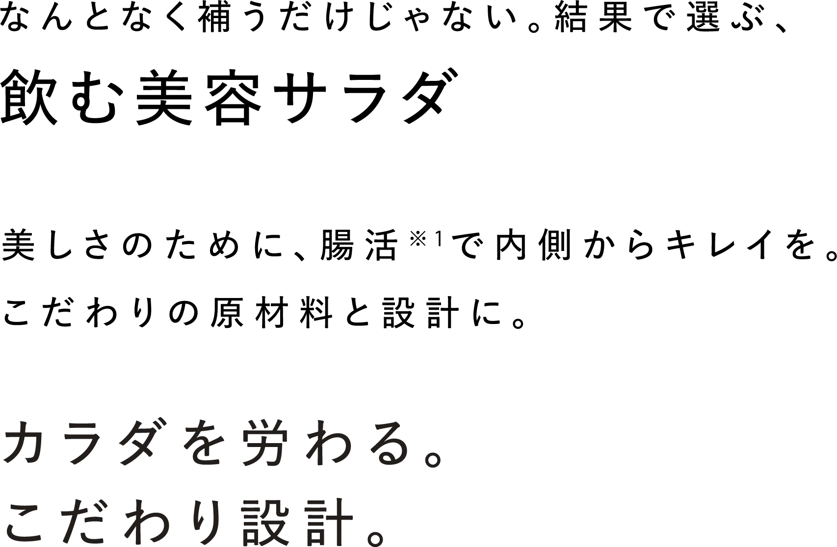なんとなく補うだけじゃない。結果で選ぶ、飲む美容サラダ 美しさのために腸活※1で内側からキレイを。こだわりの原材料と設計に。 カラダを労わる。こだわり設計。