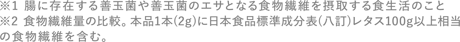 ※1 腸に存在する善玉菌や善玉菌のエサとなる食物繊維を摂取する食生活のこと ※2 食物繊維量の比較。本品1本（2g）に日本食品標準成分表（八訂）レタス100g以上相当の食物繊維を含む。