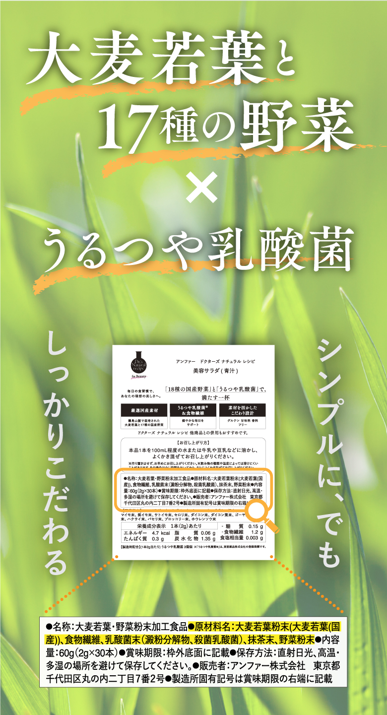 大麦若葉と17種の野菜×うるつや乳酸菌 シンプルに、でもしっかりこだわる ●原材料名：大麦若葉粉末（大麦若葉（国産））、食物繊維、乳酸菌末（澱粉分解物、殺菌乳酸菌）、抹茶末、野菜粉末