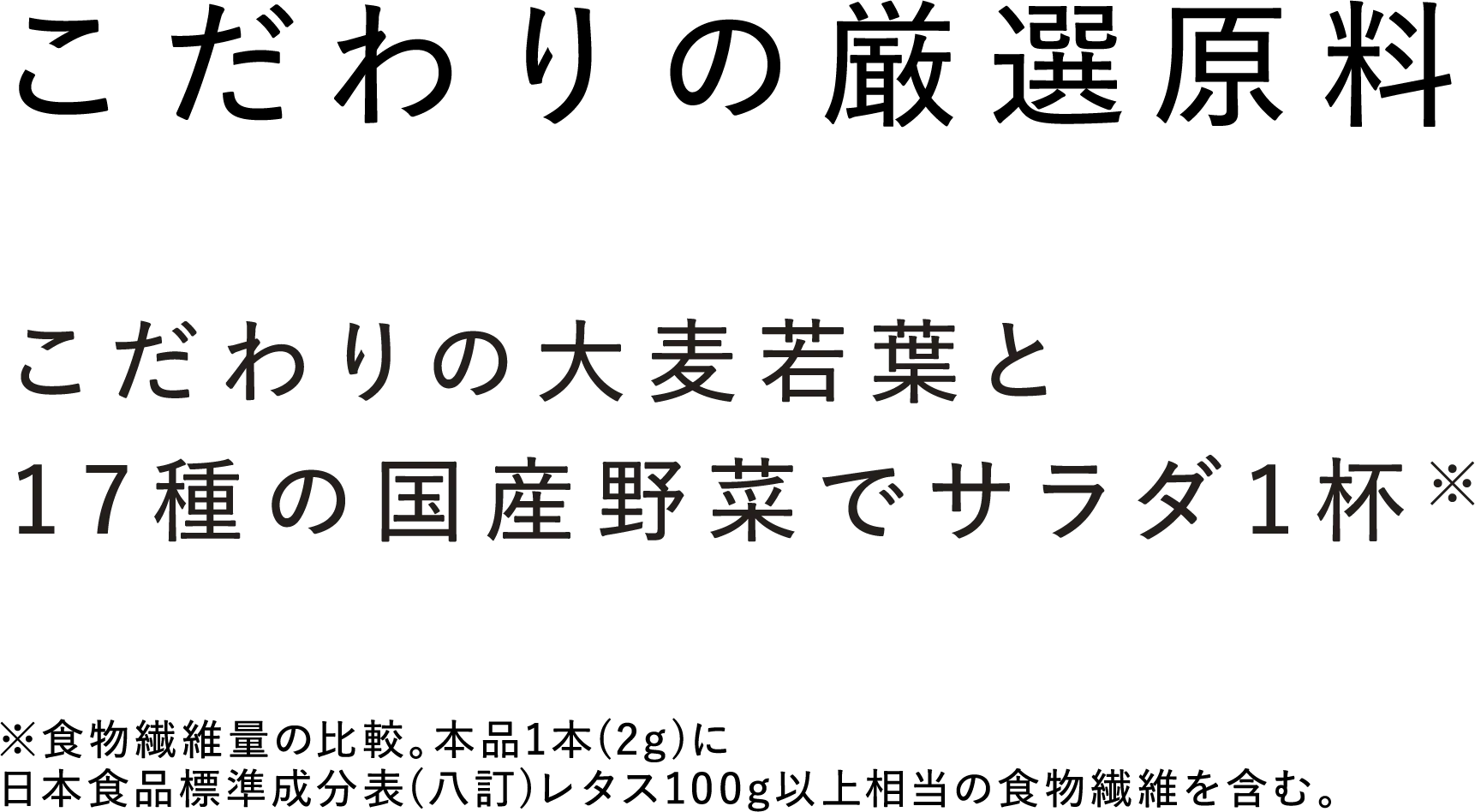 【こだわりの厳選原料】こだわりの大麦若葉と17種の国産野菜でサラダ1杯※ ※食物繊維量の比較。本品1本（2g）に日本食品標準成分表（八訂）レタス100g以上相当の食物繊維を含む。
