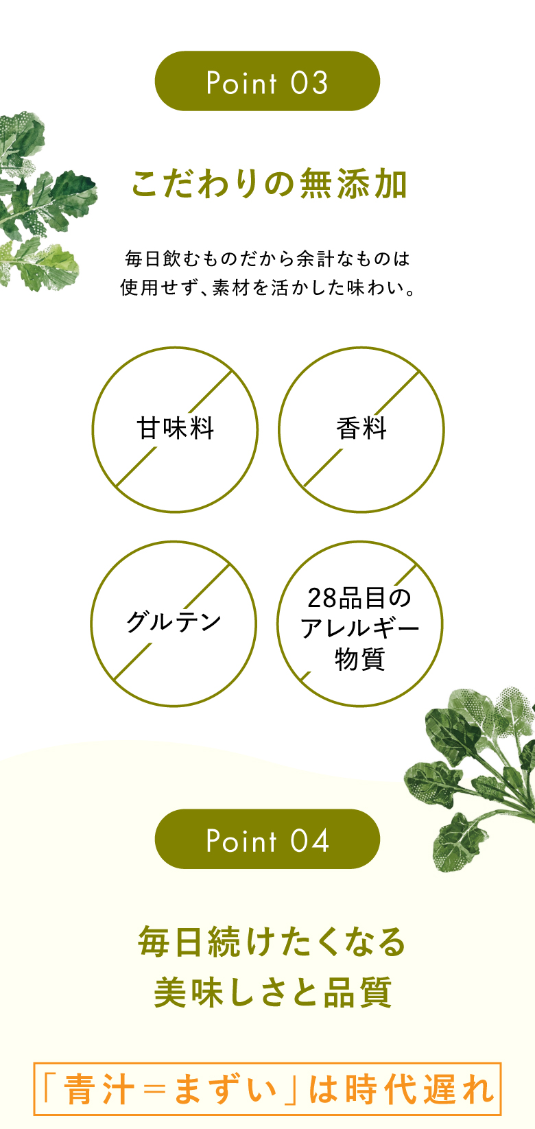 Point03 こだわりの無添加 毎日飲むものだから余計なものは使用せず、素材を活かした味わい。 甘味料不使用、香料不使用、グルテン不使用、28品目のアレルギー物質不使用 Point04 毎日続けたくなる美味しさと品質 「青汁＝まずい」は時代遅れ