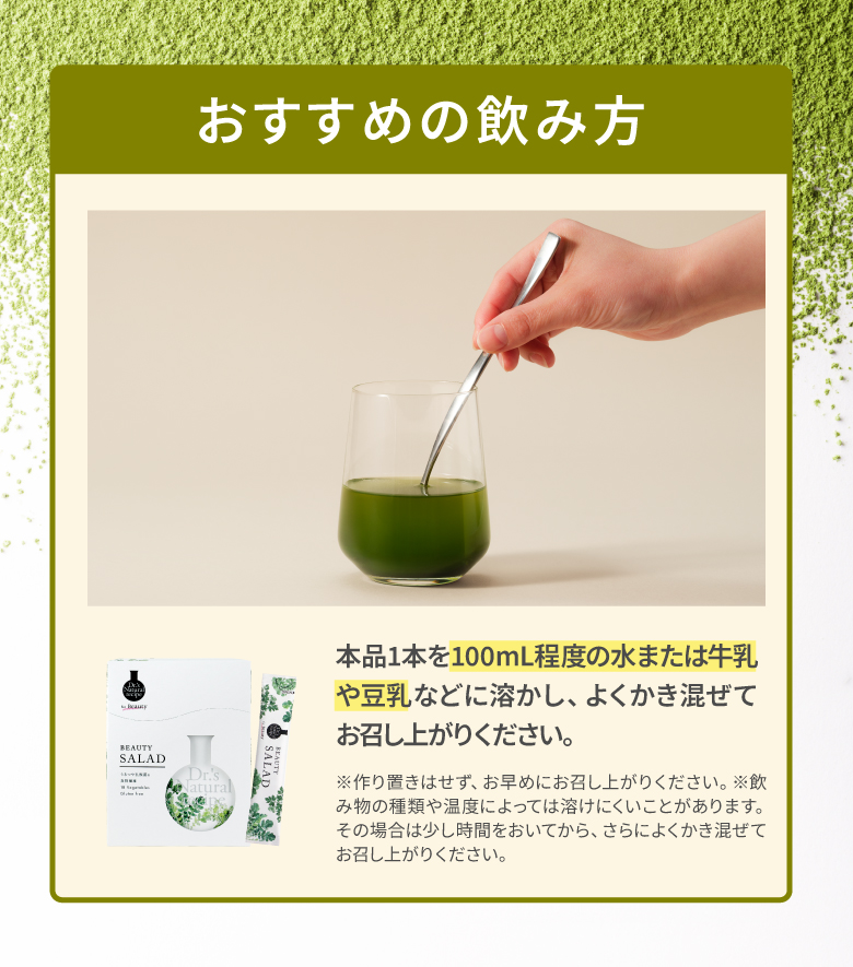 おすすめの飲み方 本品1本を100ml程度の水または牛乳や豆乳などに溶かし、よくかき混ぜてお召し上がりください。 ※作り置きはせず、お早めにお召し上がりください。※飲み物の種類や温度によっては溶けにくいことがあります。その場合は少し時間をおいてから、さらによくかき混ぜてお召し上がりください。