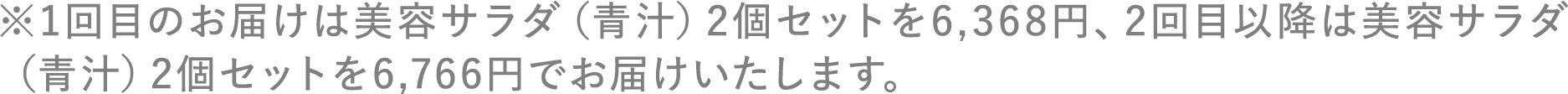 ※1回目のお届けは美容サラダ（青汁）2個セットを6,368円、2回目以降は美容サラダ（青汁）2個セットを6,766円でお届けいたします。