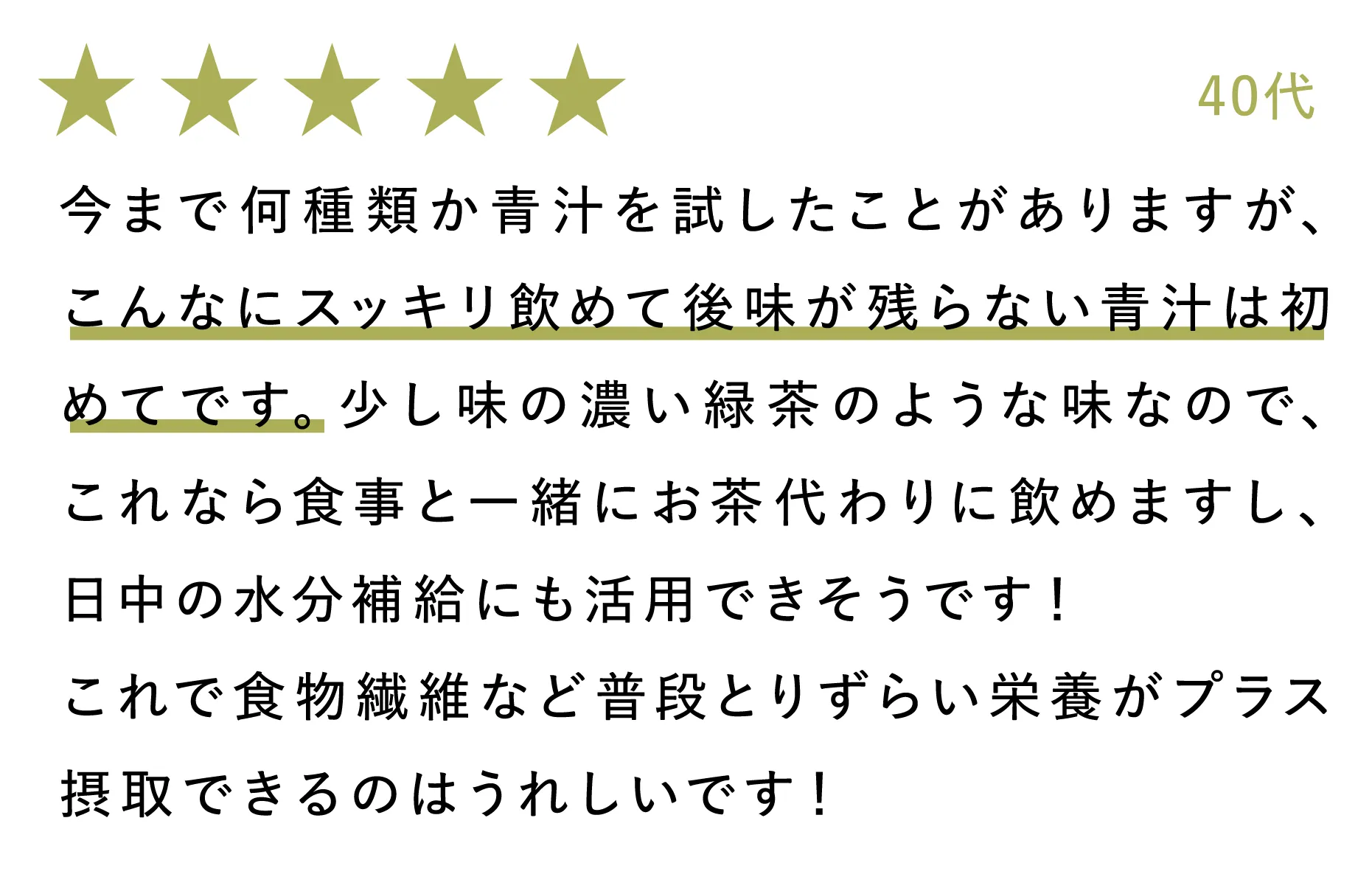 40代：今まで何種類か青汁を試したことがありますが、こんなにスッキリ飲めて後味が残らない青汁は初めてです。少し味の濃い緑茶のような味なので、これなら食事と一緒にお茶代わりに飲めますし、日中の水分補給にも活用できそうです！これで食物繊維など普段とりずらい栄養がプラス摂取できるのはうれしいです！