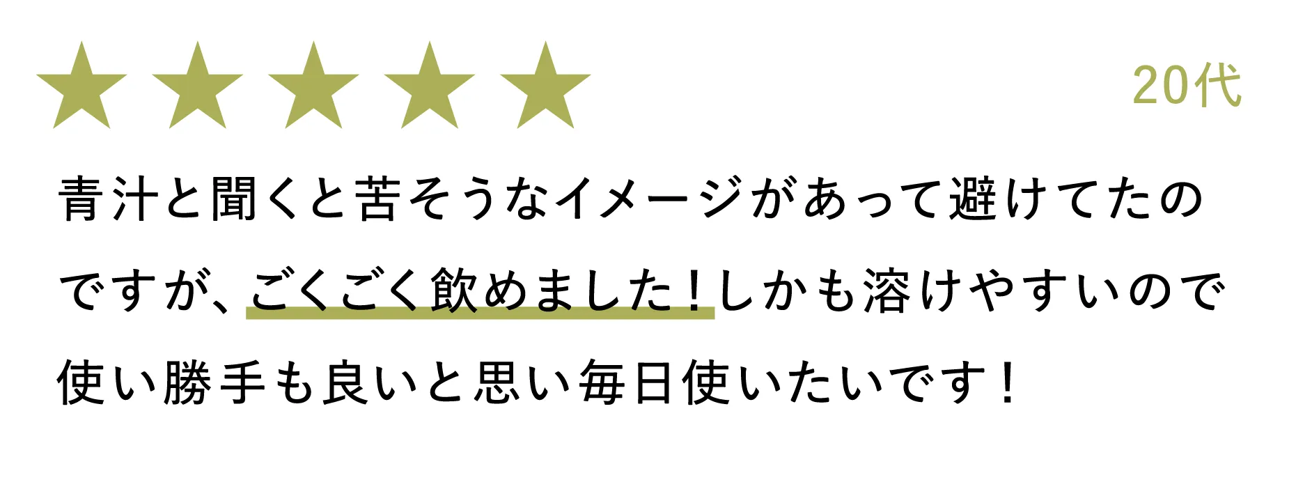 20代：青汁と聞くと苦そうなイメージがあって避けてたのですが、ごくごく飲めました！しかも溶けやすいので使い勝手も良いと思い毎日使いたいです！