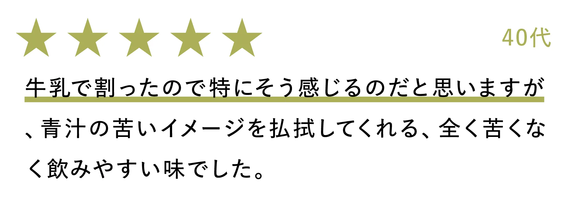 40代：牛乳で割ったので特にそう感じるのだと思いますが、青汁の苦いイメージを払拭してくれる、全く苦くなく飲みやすい味でした。