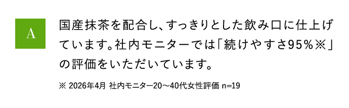 A 国産抹茶を配合し、すっきりとした飲み口に仕上げています。社内モニターでは「続けやすさ95％※」の評価をいただいています。 ※ 2026年4月 社内モニター20から40代女性評価 n=19