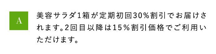 A 美容サラダ1箱が定期初回30％割引でお届けされます。2回目以降は15％割引価格でご利用いただけます。