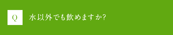 Q 水以外でも飲めますか？