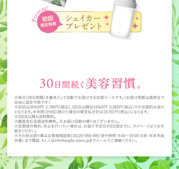 Present！ 初回限定特典 今だけシェイカープレゼント 30日間続く美容習慣。 ※本コースのお申し込みは一世帯1回限りですのでご了承ください。 ※毎月（30日間隔）を基本として自動でお届けする定期コースです。（お届け周期は週単位で自由に設定可能です） ※初回は30％OFF 2,786円（税込）、2回目以降は15％OFF 3,383円（税込）での定期的お届けとなります。半年間（計6回）続けた場合の総支払合計は19,701円（税込）になります。 ※2回目以降も送料無料。 ※離島含む全国送料無料。 ※お届け回数の縛りはございません。 ※定期便の解約、休止を行いたい場合は、納品書記載のお届け予定日の5日前までに、マイページよりお手続きください。 ※その他お困り事はお客様相談窓口0120－059－595（受付時間：9：00から18：00 日祝・年末年始休業）まで電話、もしくはinfo@angfa-store.jpまでメールでご連絡ください。